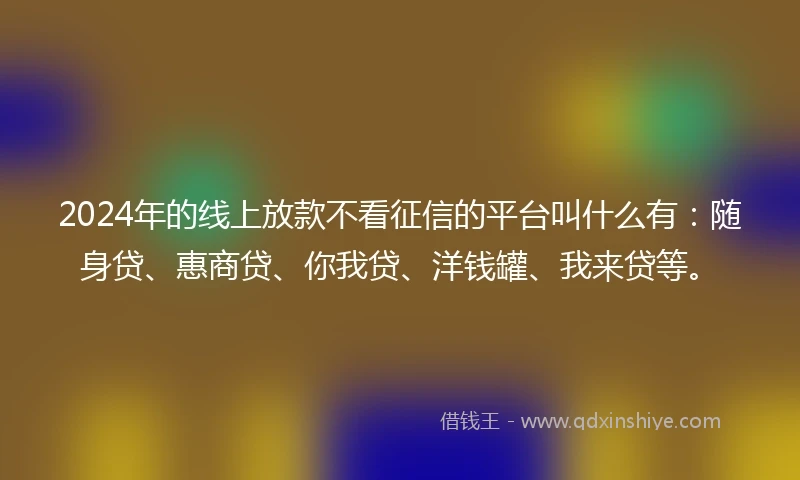 2024年的线上放款不看征信的平台叫什么有：随身贷、惠商贷、你我贷、洋钱罐、我来贷等。