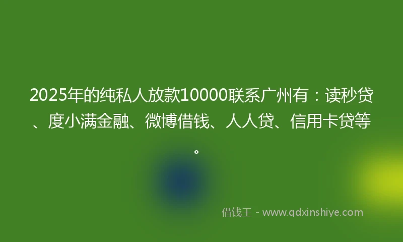 2025年的纯私人放款10000联系广州有：读秒贷、度小满金融、微博借钱、人人贷、信用卡贷等。