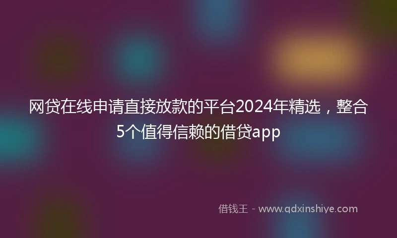 网贷在线申请直接放款的平台2024年精选，整合5个值得信赖的借贷app