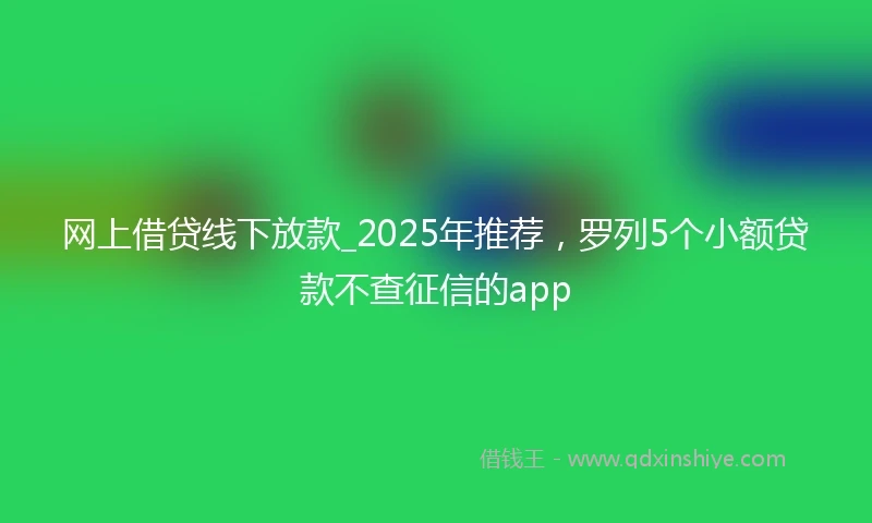 网上借贷线下放款_2025年推荐，罗列5个小额贷款不查征信的app