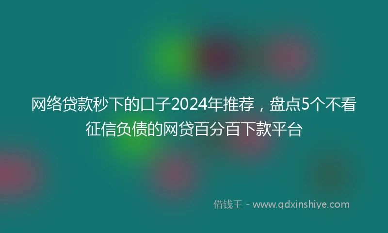 网络贷款秒下的口子2024年推荐，盘点5个不看征信负债的网贷百分百下款平台