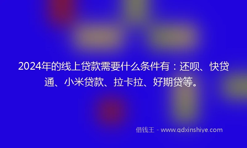 2024年的线上贷款需要什么条件有：还呗、快贷通、小米贷款、拉卡拉、好期贷等。