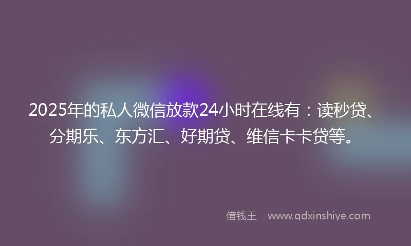 2025年的私人微信放款24小时在线有：读秒贷、分期乐、东方汇、好期贷、维信卡卡贷等。