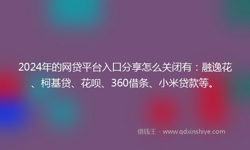 2024年的网贷平台入口分享怎么关闭有：融逸花、柯基贷、花呗、360借条、小米贷款等。
