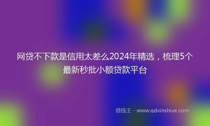 网贷不下款是信用太差么2024年精选,梳理5个最新秒批小额贷款平台