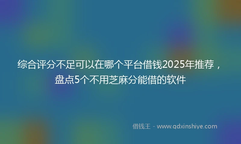 综合评分不足可以在哪个平台借钱2025年推荐，盘点5个不用芝麻分能借的软件