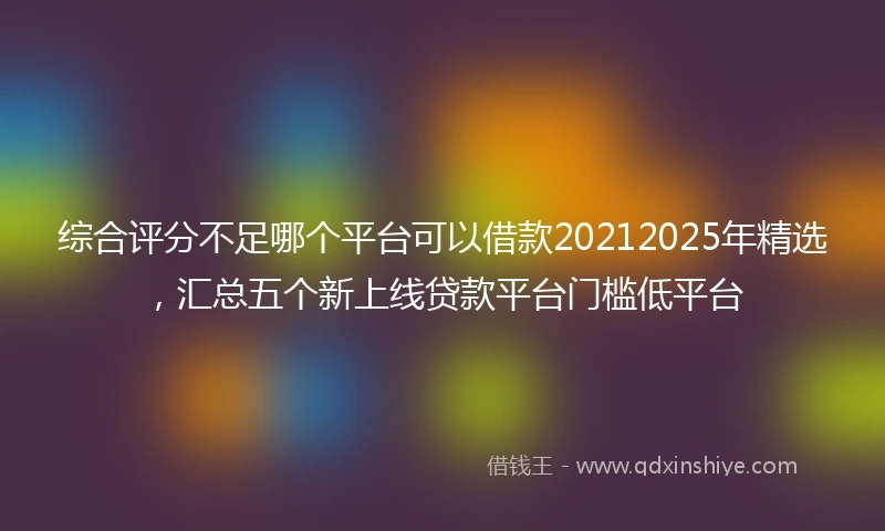 综合评分不足哪个平台可以借款20212025年精选，汇总五个新上线贷款平台门槛低平台
