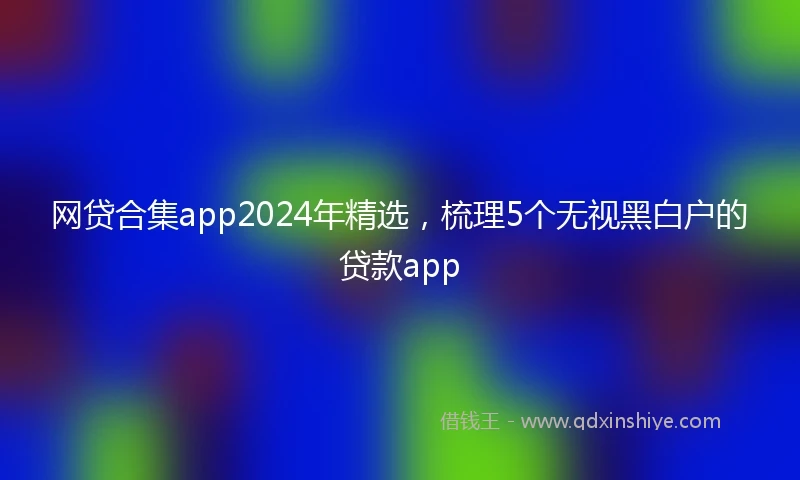 网贷合集app2024年精选，梳理5个无视黑白户的贷款app