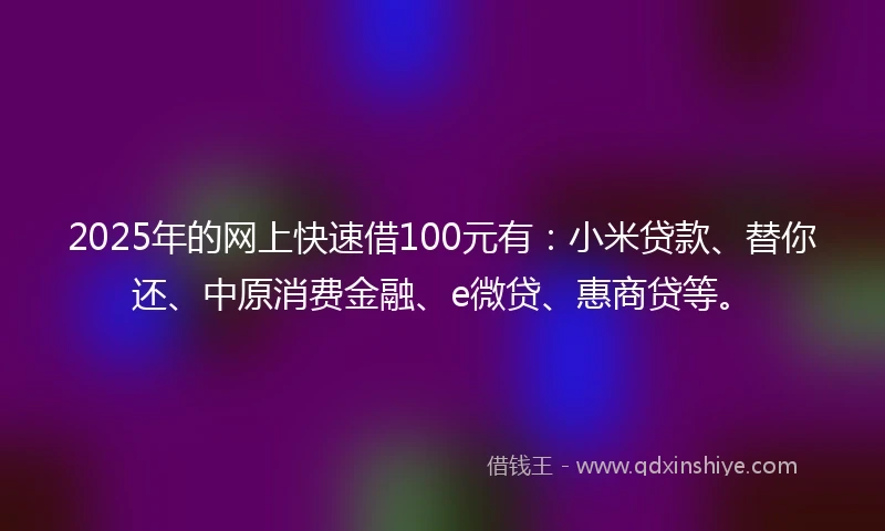 2025年的网上快速借100元有：小米贷款、替你还、中原消费金融、e微贷、惠商贷等。