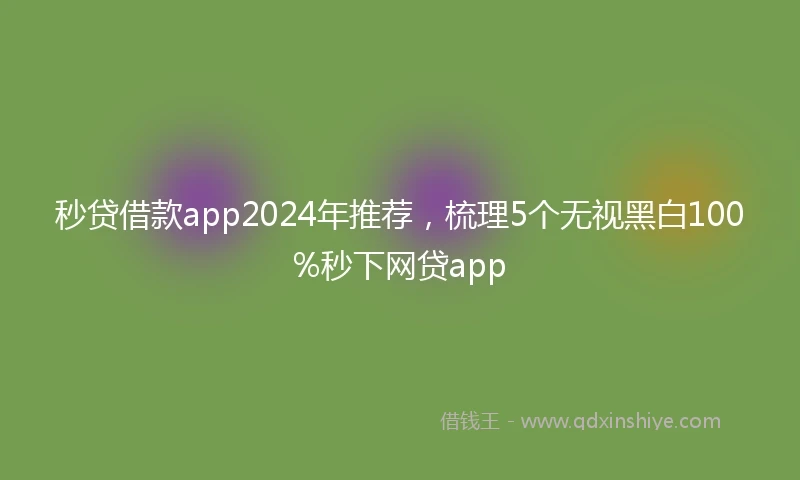 秒贷借款app2024年推荐，梳理5个无视黑白100%秒下网贷app