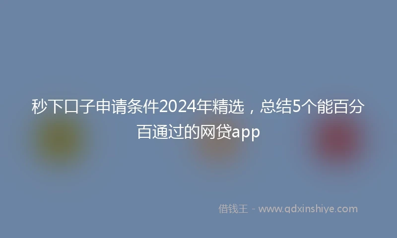 秒下口子申请条件2024年精选，总结5个能百分百通过的网贷app