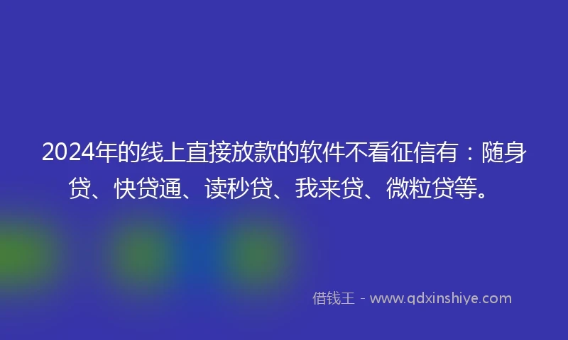 2024年的线上直接放款的软件不看征信有：随身贷、快贷通、读秒贷、我来贷、微粒贷等。