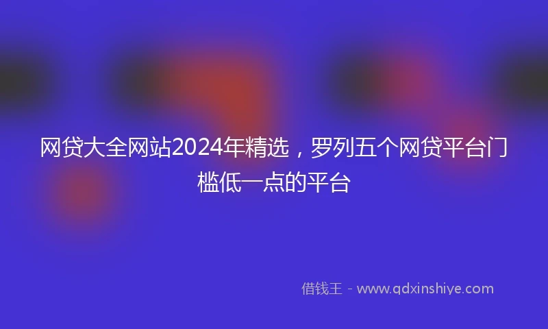 网贷大全网站2024年精选，罗列五个网贷平台门槛低一点的平台
