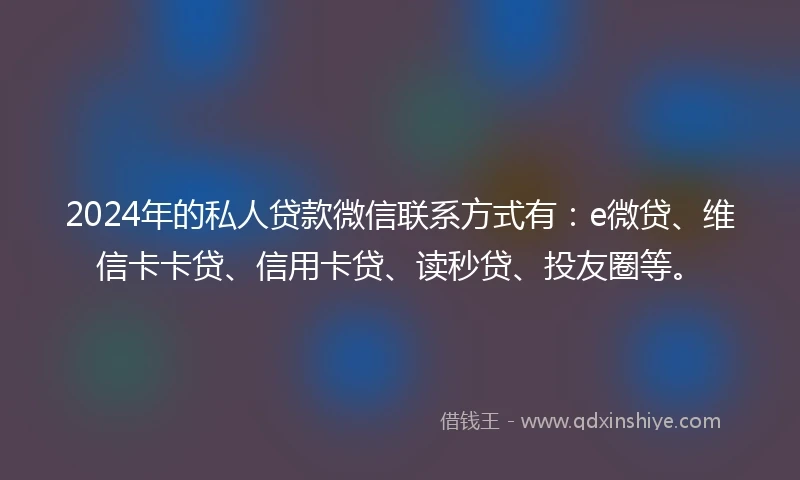 2024年的私人贷款微信联系方式有：e微贷、维信卡卡贷、信用卡贷、读秒贷、投友圈等。