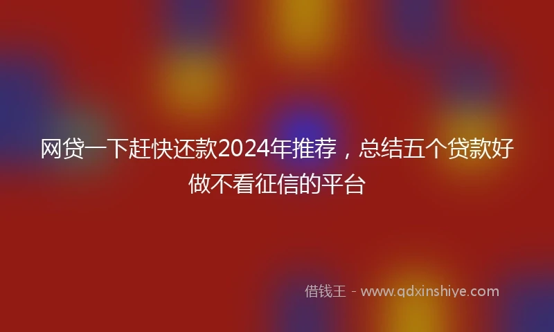 网贷一下赶快还款2024年推荐，总结五个贷款好做不看征信的平台
