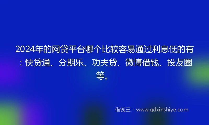 2024年的网贷平台哪个比较容易通过利息低的有：快贷通、分期乐、功夫贷、微博借钱、投友圈等。