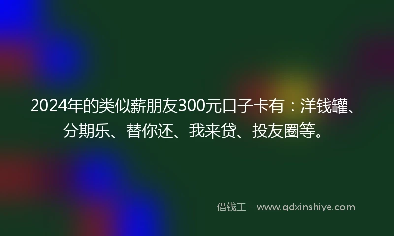 2024年的类似薪朋友300元口子卡有：洋钱罐、分期乐、替你还、我来贷、投友圈等。