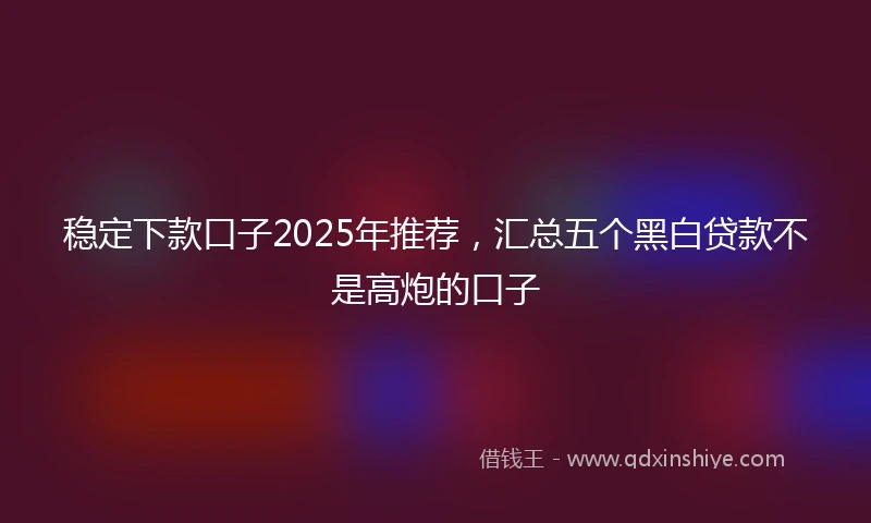稳定下款口子2025年推荐，汇总五个黑白贷款不是高炮的口子
