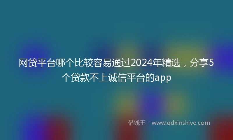 网贷平台哪个比较容易通过2024年精选，分享5个贷款不上诚信平台的app