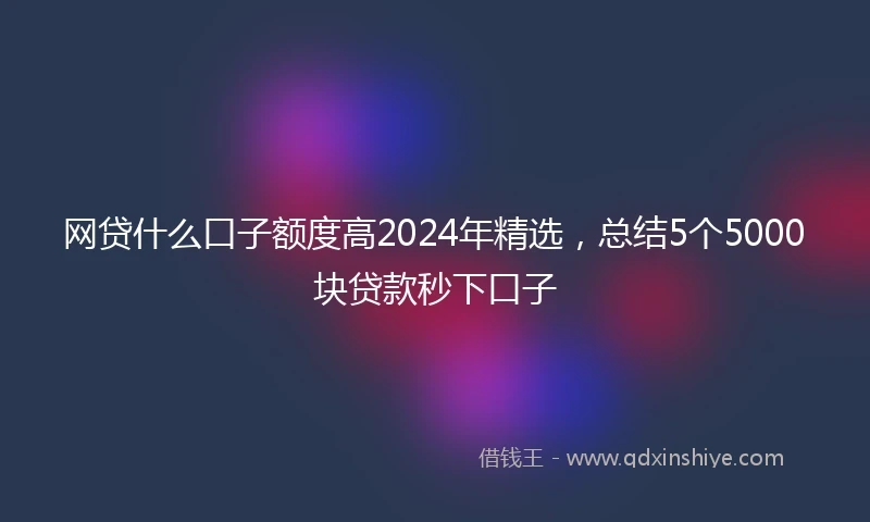 网贷什么口子额度高2024年精选，总结5个5000块贷款秒下口子
