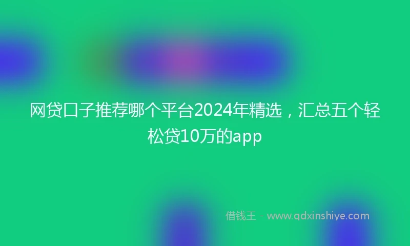网贷口子推荐哪个平台2024年精选，汇总五个轻松贷10万的app