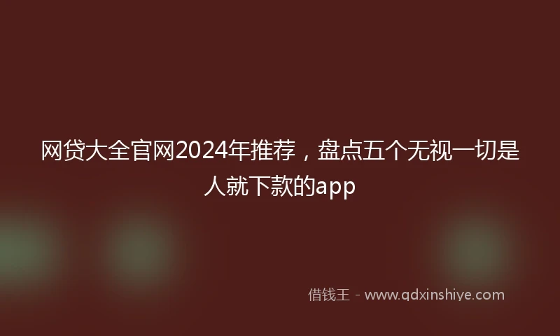 网贷大全官网2024年推荐，盘点五个无视一切是人就下款的app