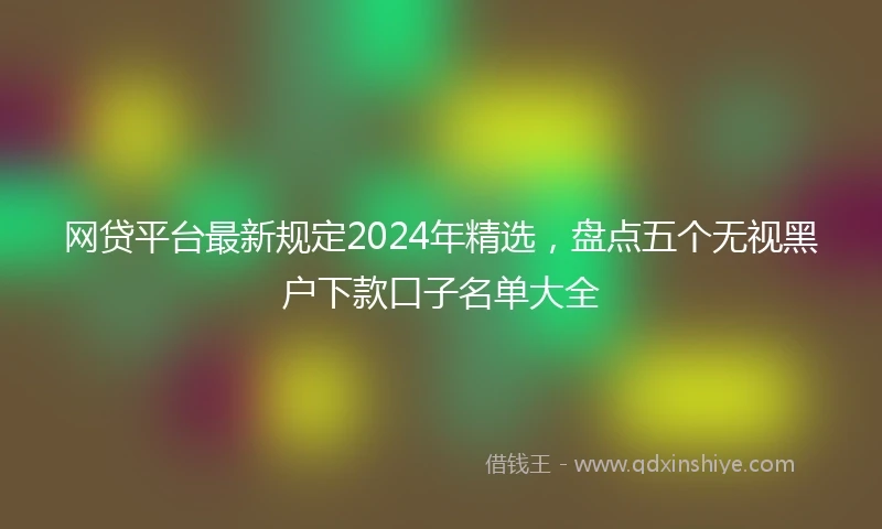 网贷平台最新规定2024年精选，盘点五个无视黑户下款口子名单大全
