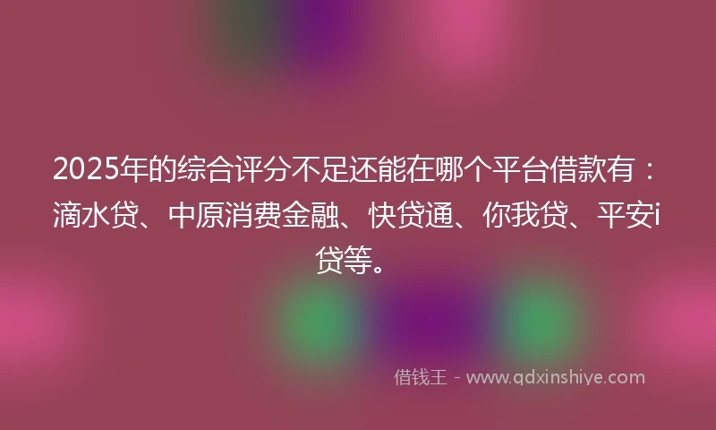 2025年的综合评分不足还能在哪个平台借款有：滴水贷、中原消费金融、快贷通、你我贷、平安i贷等。