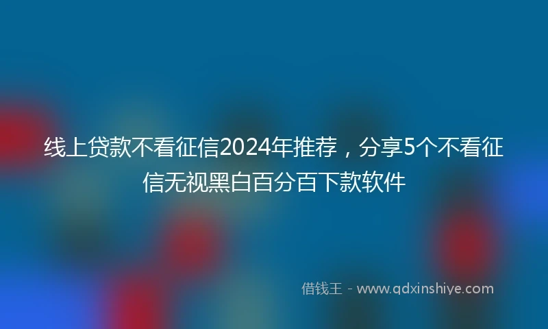 线上贷款不看征信2024年推荐，分享5个不看征信无视黑白百分百下款软件