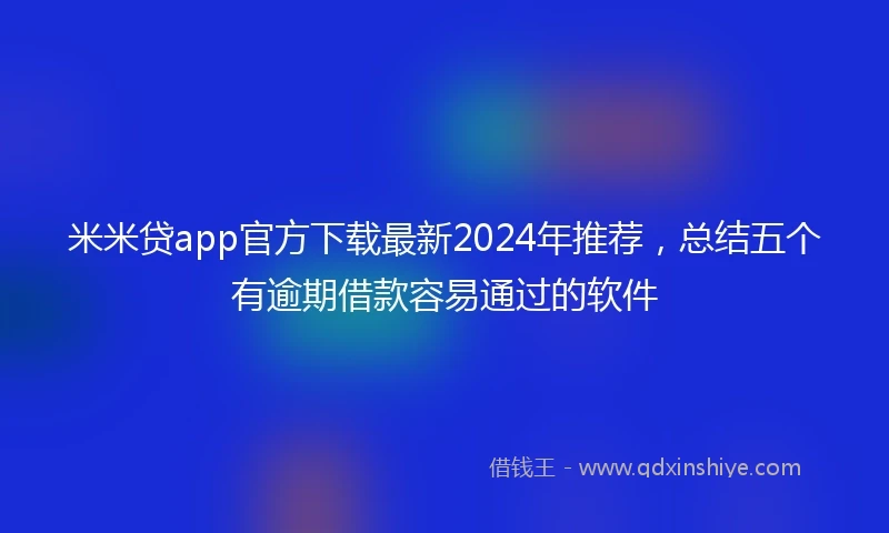 米米贷app官方下载最新2024年推荐，总结五个有逾期借款容易通过的软件