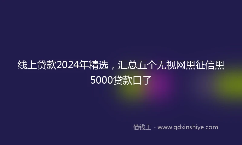 线上贷款2024年精选，汇总五个无视网黑征信黑5000贷款口子