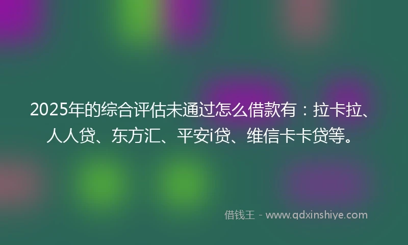 2025年的综合评估未通过怎么借款有：拉卡拉、人人贷、东方汇、平安i贷、维信卡卡贷等。