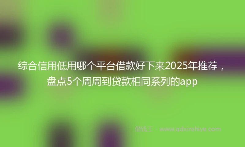 综合信用低用哪个平台借款好下来2025年推荐，盘点5个周周到贷款相同系列的app