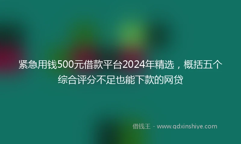 紧急用钱500元借款平台2024年精选，概括五个综合评分不足也能下款的网贷