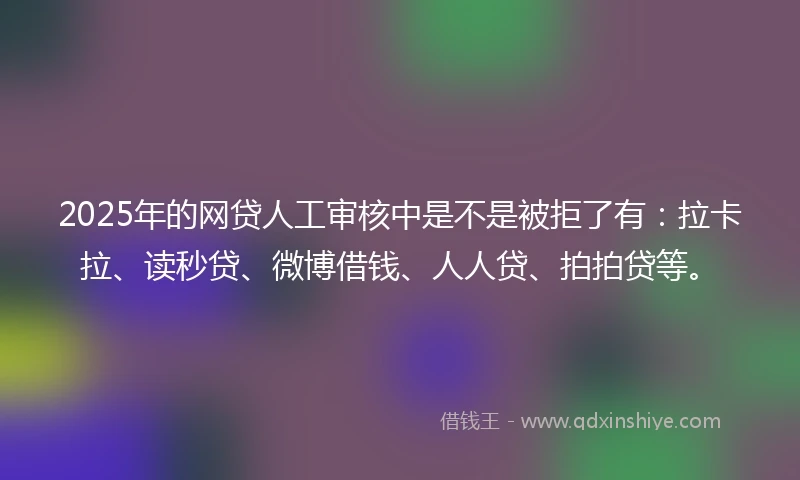 2025年的网贷人工审核中是不是被拒了有：拉卡拉、读秒贷、微博借钱、人人贷、拍拍贷等。