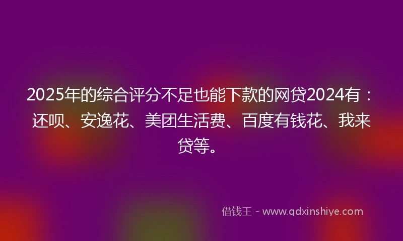 2025年的综合评分不足也能下款的网贷2024有：还呗、安逸花、美团生活费、百度有钱花、我来贷等。