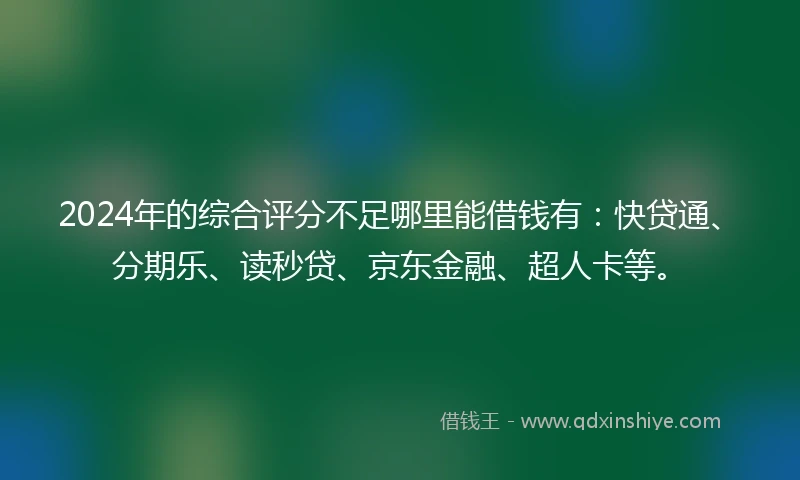 2024年的综合评分不足哪里能借钱有：快贷通、分期乐、读秒贷、京东金融、超人卡等。