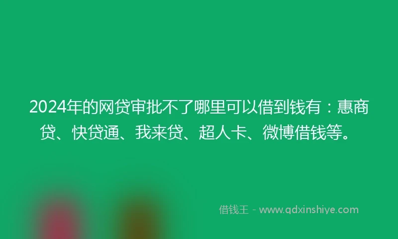 2024年的网贷审批不了哪里可以借到钱有：惠商贷、快贷通、我来贷、超人卡、微博借钱等。