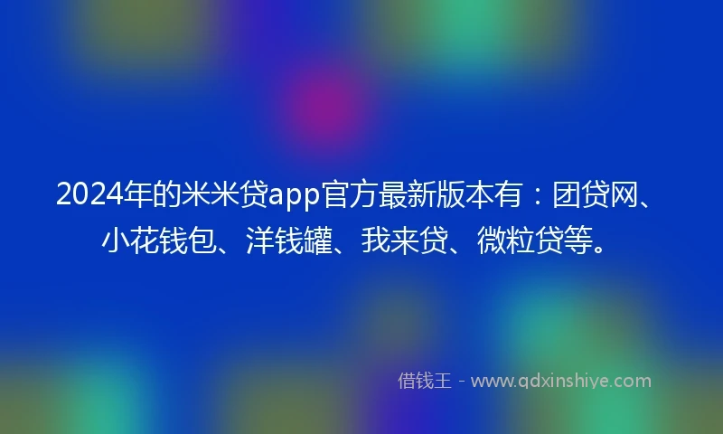 2024年的米米贷app官方最新版本有：团贷网、小花钱包、洋钱罐、我来贷、微粒贷等。