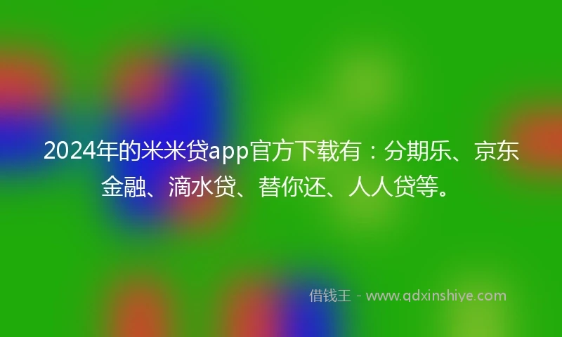 2024年的米米贷app官方下载有：分期乐、京东金融、滴水贷、替你还、人人贷等。