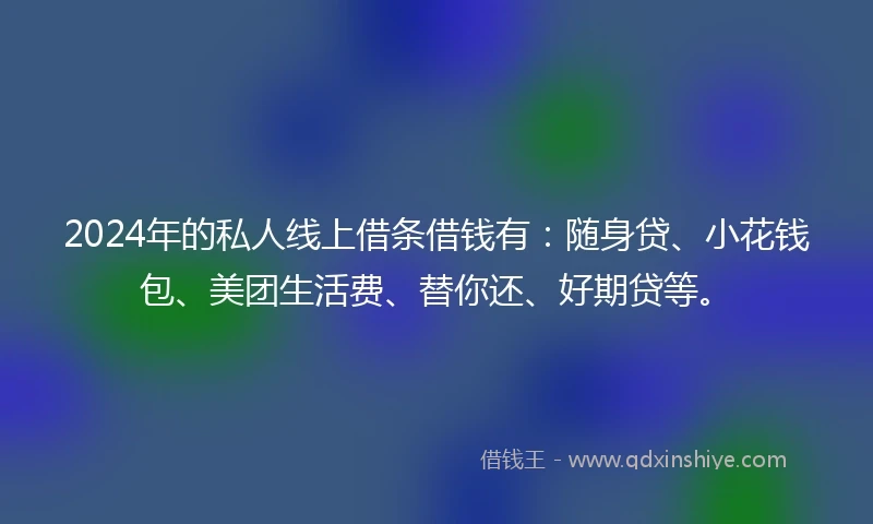 2024年的私人线上借条借钱有：随身贷、小花钱包、美团生活费、替你还、好期贷等。