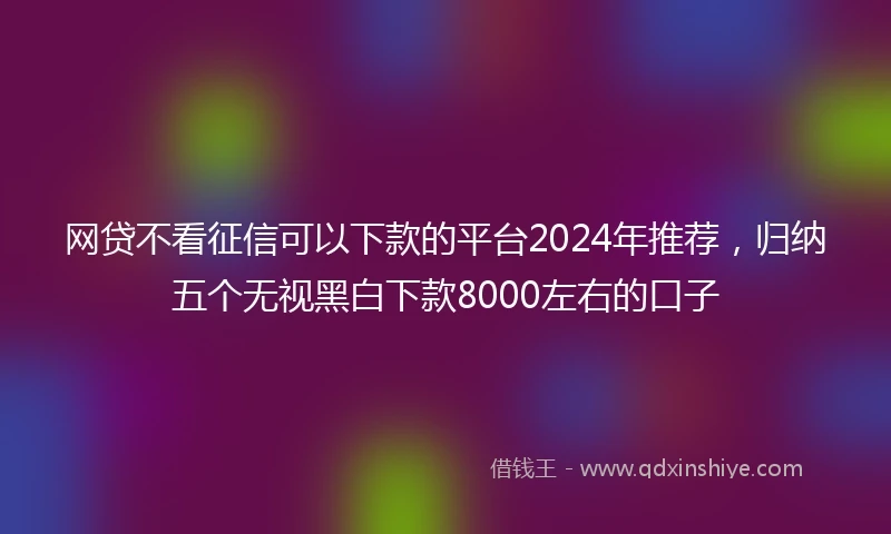 网贷不看征信可以下款的平台2024年推荐，归纳五个无视黑白下款8000左右的口子