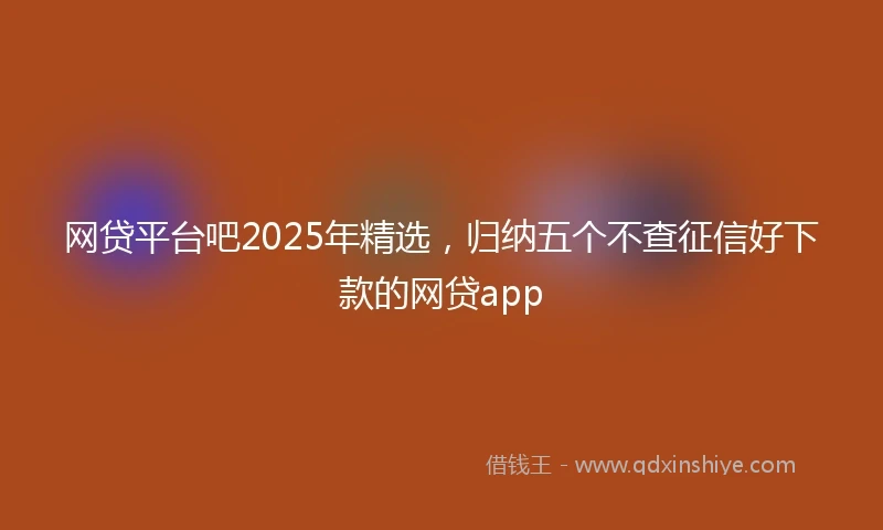 网贷平台吧2025年精选，归纳五个不查征信好下款的网贷app