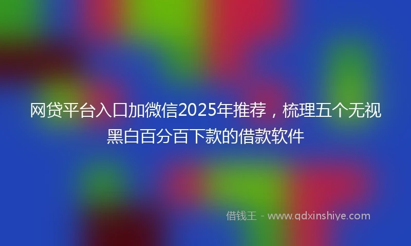 网贷平台入口加微信2025年推荐，梳理五个无视黑白百分百下款的借款软件