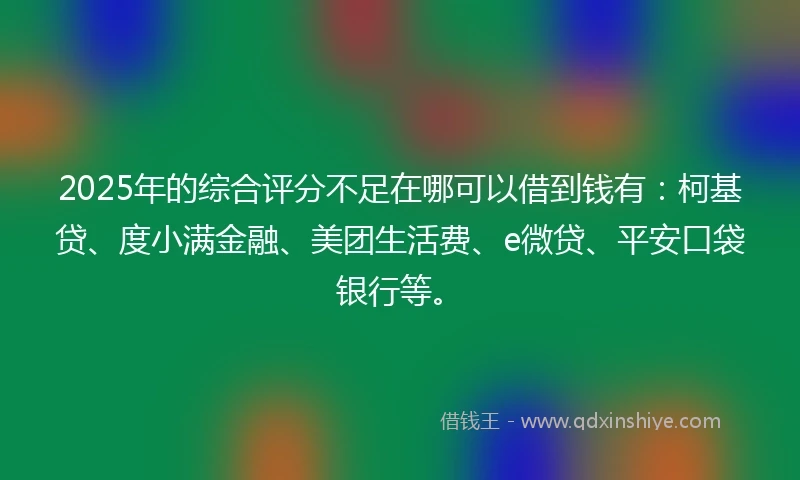 2025年的综合评分不足在哪可以借到钱有：柯基贷、度小满金融、美团生活费、e微贷、平安口袋银行等。