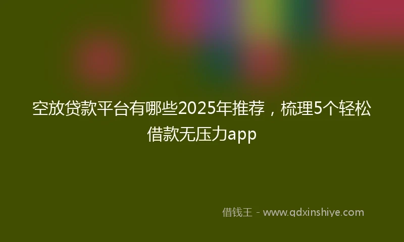空放贷款平台有哪些2025年推荐，梳理5个轻松借款无压力app