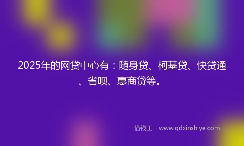 2025年的网贷中心有：随身贷、柯基贷、快贷通、省呗、惠商贷等。