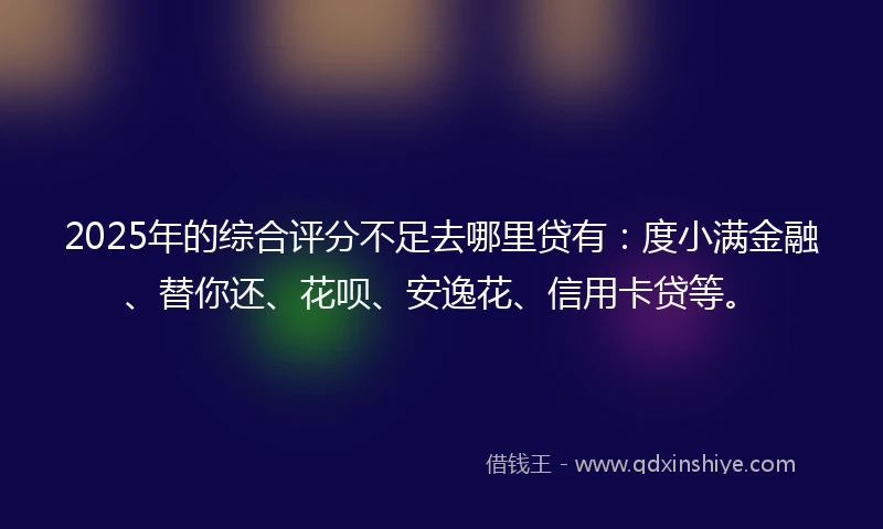 2025年的综合评分不足去哪里贷有：度小满金融、替你还、花呗、安逸花、信用卡贷等。