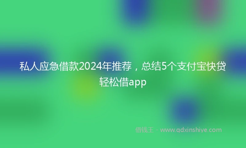 私人应急借款2024年推荐，总结5个支付宝快贷轻松借app