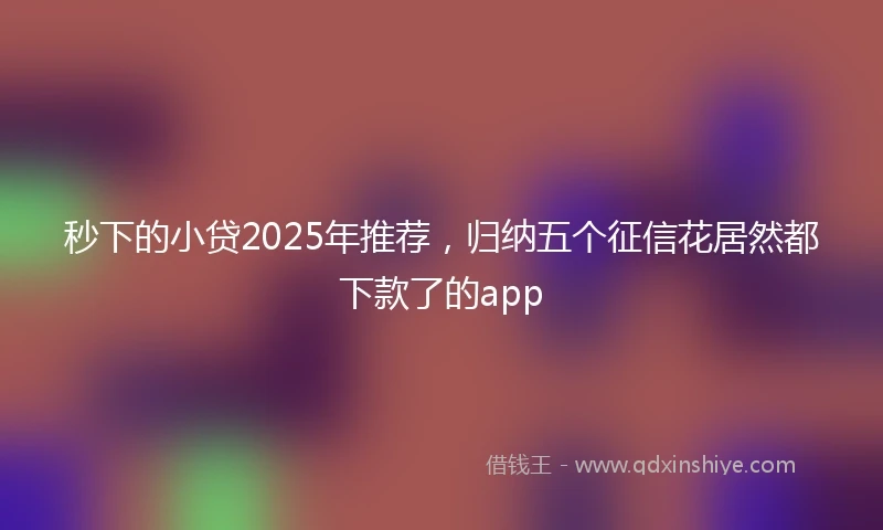秒下的小贷2025年推荐，归纳五个征信花居然都下款了的app